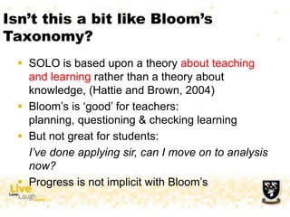 Isn‟t this a bit like Bloom‟s
Taxonomy?
 SOLO is based upon a theory about teaching
and learning rather than a theory about
knowledge, (Hattie and Brown, 2004)
 Bloom‟s is „good‟ for teachers:
planning, questioning & checking learning
 But not great for students:
I’ve done applying sir, can I move on to analysis
now?
 Progress is not implicit with Bloom‟s
 