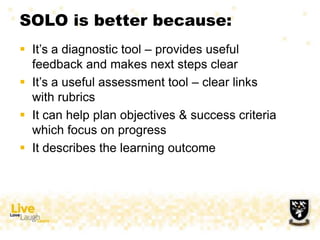 SOLO is better because:
 It‟s a diagnostic tool – provides useful
feedback and makes next steps clear
 It‟s a useful assessment tool – clear links
with rubrics
 It can help plan objectives & success criteria
which focus on progress
 It describes the learning outcome
 