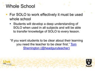 Whole School
 For SOLO to work effectively it must be used
whole school
 Students will develop a deep understanding of
SOLO when used in all subjects and will be able
to transfer knowledge of SOLO to every lesson.
“If you want students to be clear about their learning
you need the teacher to be clear first.” Tom
Sherrington (@headguruteacher)
 