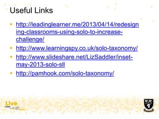 Useful Links
 http://leadinglearner.me/2013/04/14/redesign
ing-classrooms-using-solo-to-increase-
challenge/
 http://www.learningspy.co.uk/solo-taxonomy/
 http://www.slideshare.net/LizSaddler/inset-
may-2013-solo-sll
 http://pamhook.com/solo-taxonomy/
 