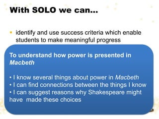With SOLO we can…
 identify and use success criteria which enable
students to make meaningful progress
To understand how power is presented in
Macbeth
• I know several things about power in Macbeth
• I can find connections between the things I know
• I can suggest reasons why Shakespeare might
have made these choices
 