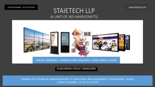 STAIETECH LLP
(A UNIT OF JKD HANDICRAFTS)
DIGITAL SIGNAGES I STAND ALONE SIGNAGES I VIDEO WALLS I KIOSK
www.staitech.comHOTLINE NUMBER - +91 9711170359
GURUGRAM I DELHI I BANGLORE
ADDRESS-A75 SECTOR A4 TRANS SIGNATURE CITY INDUSTRIAL AREA GHAZIABAD UTTAR PRADESH - 201102
CONTACT NUMBER +91-97-111-70-359
 