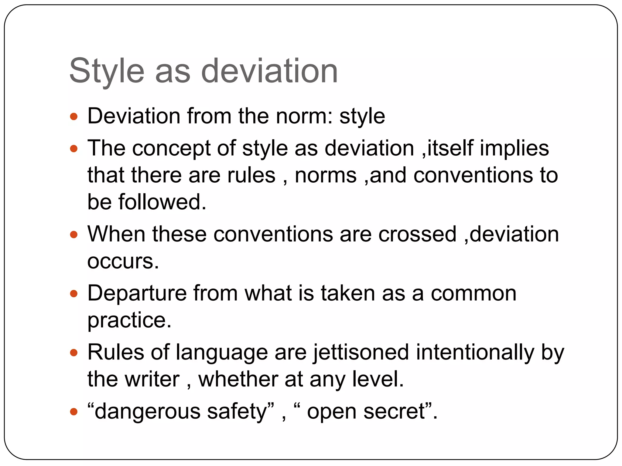 Style as deviation
 Deviation from the norm: style
 The concept of style as deviation ,itself implies






that there are rules , norms ,and conventions to
be followed.
When these conventions are crossed ,deviation
occurs.
Departure from what is taken as a common
practice.
Rules of language are jettisoned intentionally by
the writer , whether at any level.
“dangerous safety” , “ open secret”.

 