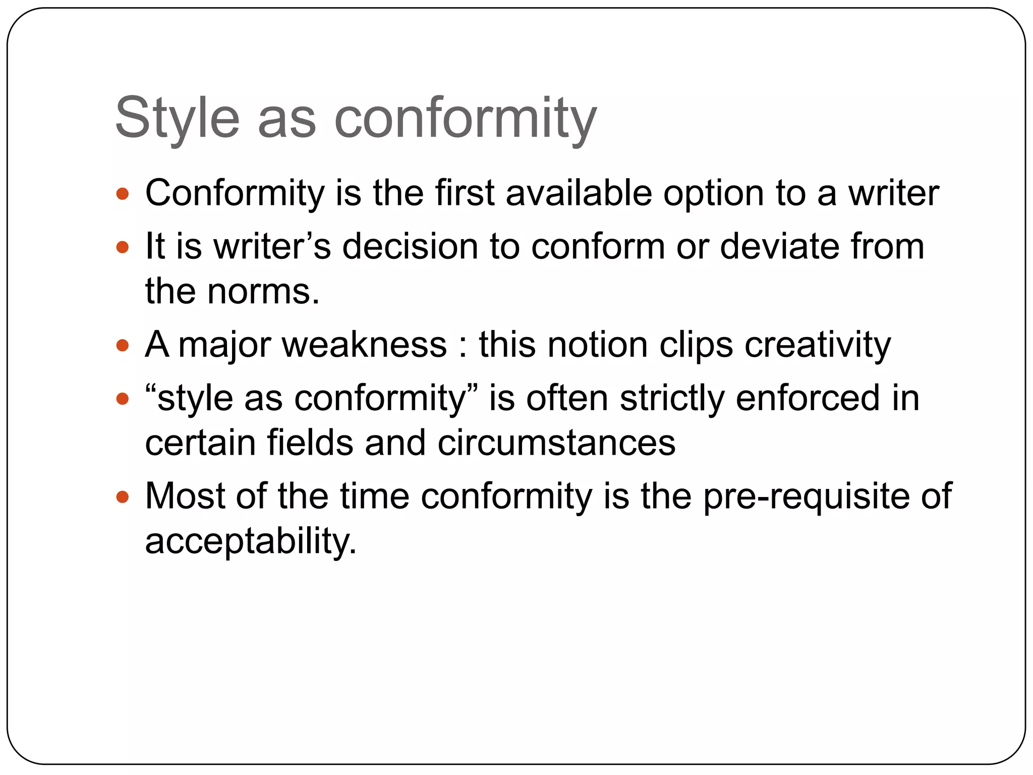 Style as conformity
 Conformity is the first available option to a writer
 It is writer‟s decision to conform or deviate from

the norms.
 A major weakness : this notion clips creativity
 “style as conformity” is often strictly enforced in
certain fields and circumstances
 Most of the time conformity is the pre-requisite of
acceptability.

 