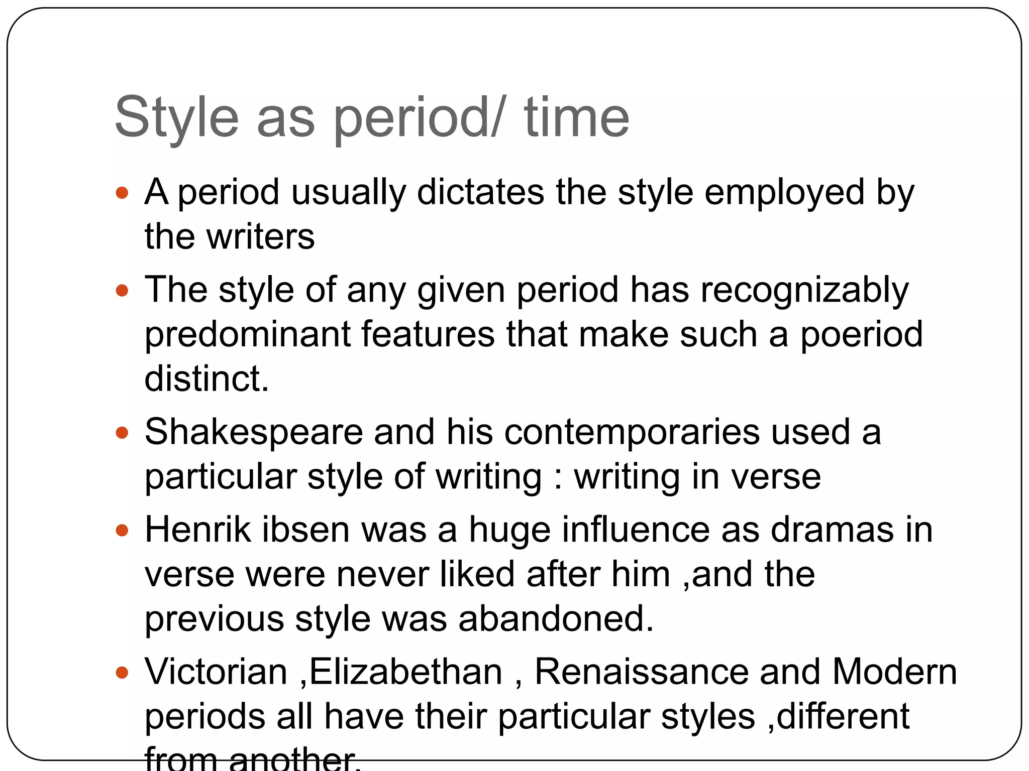 Style as period/ time
 A period usually dictates the style employed by







the writers
The style of any given period has recognizably
predominant features that make such a poeriod
distinct.
Shakespeare and his contemporaries used a
particular style of writing : writing in verse
Henrik ibsen was a huge influence as dramas in
verse were never liked after him ,and the
previous style was abandoned.
Victorian ,Elizabethan , Renaissance and Modern
periods all have their particular styles ,different

 