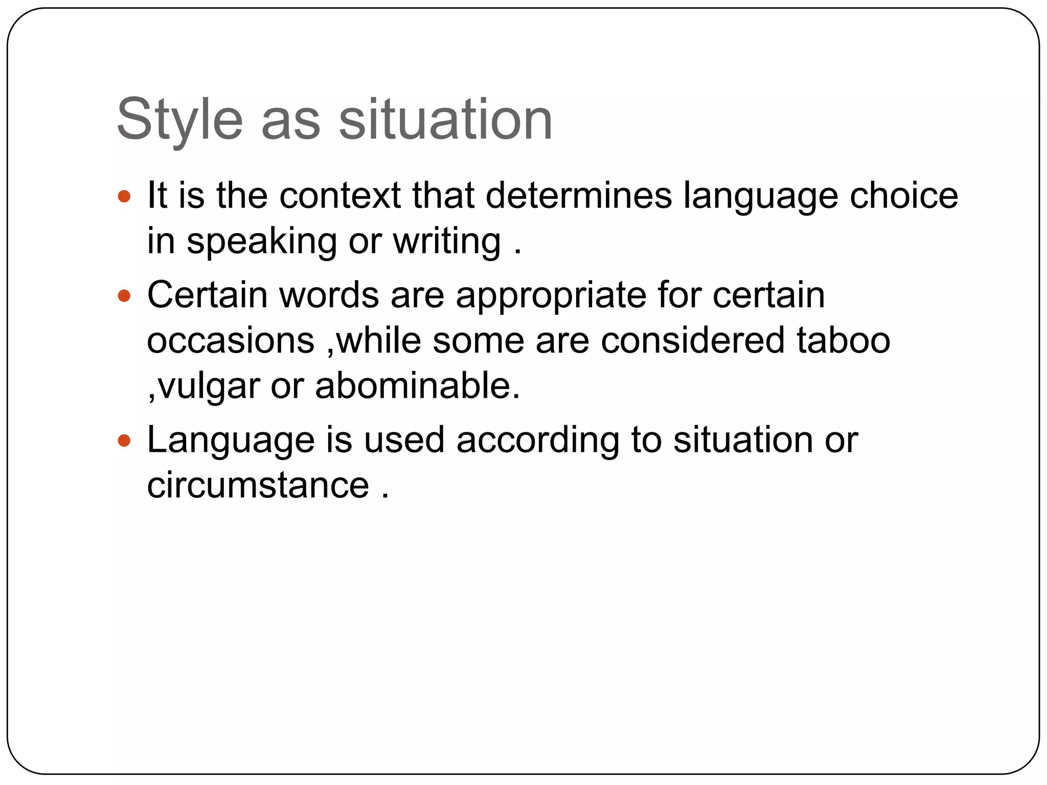 Style as situation
 It is the context that determines language choice

in speaking or writing .
 Certain words are appropriate for certain
occasions ,while some are considered taboo
,vulgar or abominable.
 Language is used according to situation or
circumstance .

 