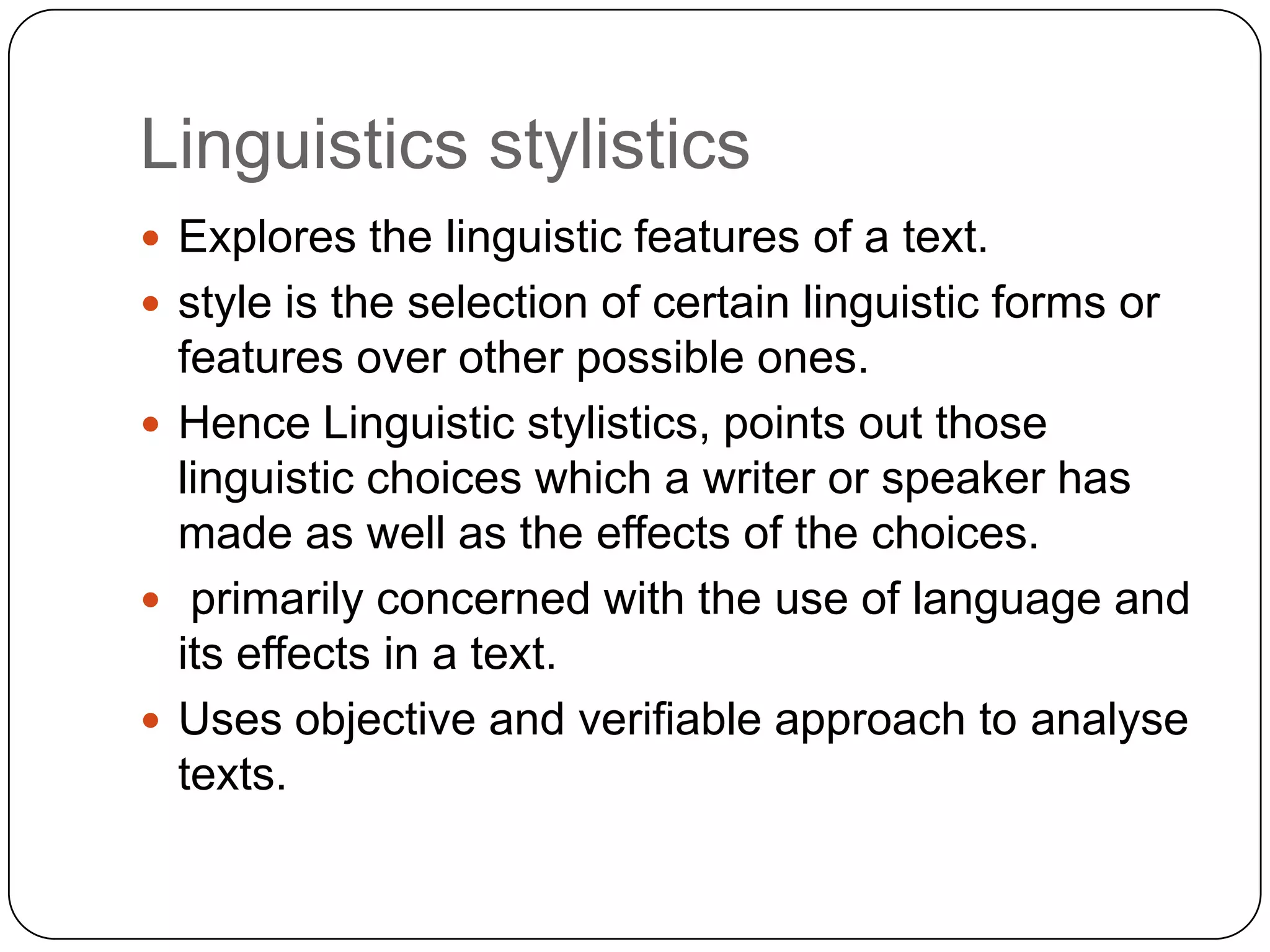 Linguistics stylistics
 Explores the linguistic features of a text.
 style is the selection of certain linguistic forms or

features over other possible ones.
 Hence Linguistic stylistics, points out those
linguistic choices which a writer or speaker has
made as well as the effects of the choices.
 primarily concerned with the use of language and
its effects in a text.
 Uses objective and verifiable approach to analyse
texts.

 