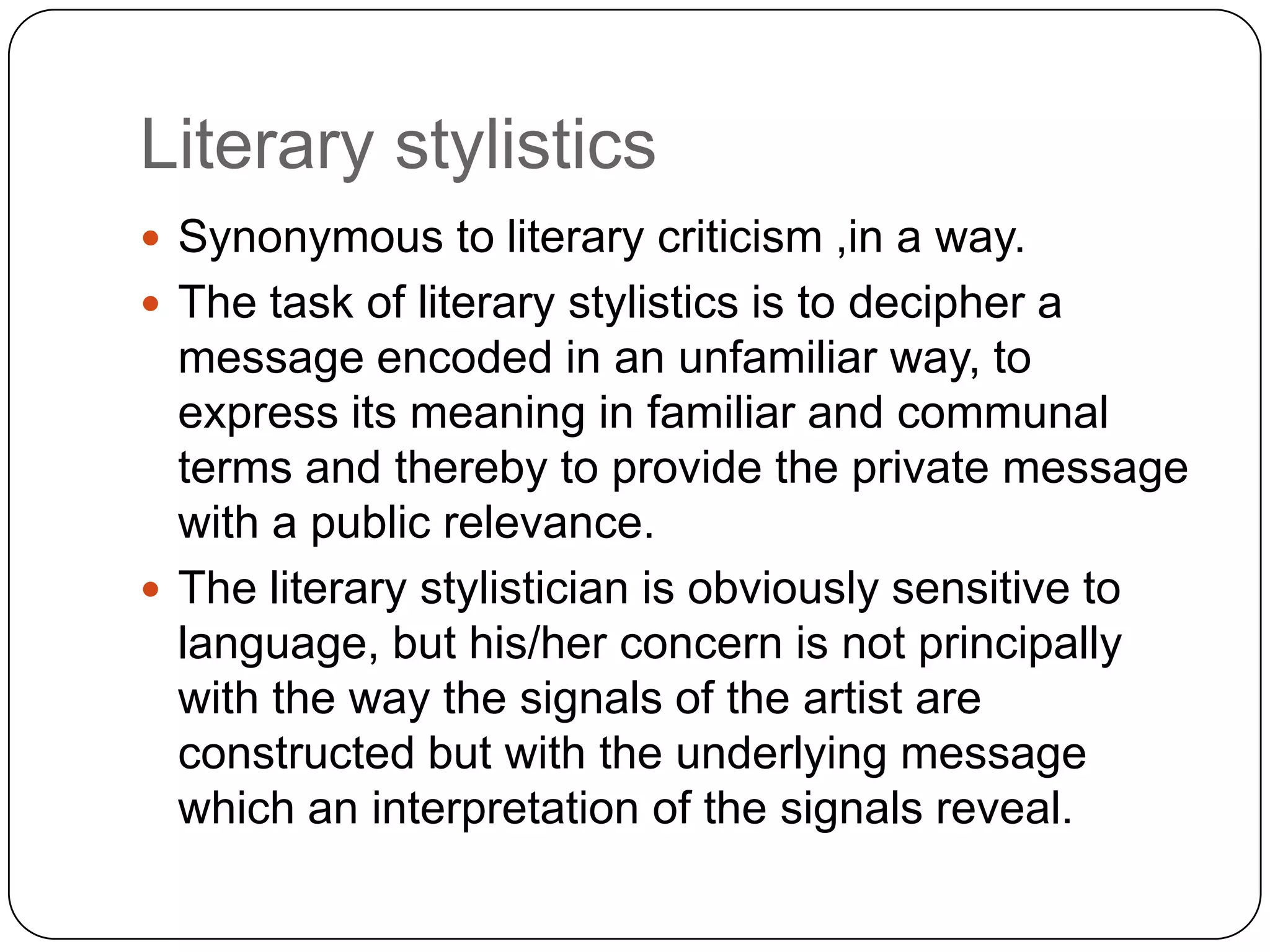 Literary stylistics
 Synonymous to literary criticism ,in a way.
 The task of literary stylistics is to decipher a

message encoded in an unfamiliar way, to
express its meaning in familiar and communal
terms and thereby to provide the private message
with a public relevance.
 The literary stylistician is obviously sensitive to
language, but his/her concern is not principally
with the way the signals of the artist are
constructed but with the underlying message
which an interpretation of the signals reveal.

 