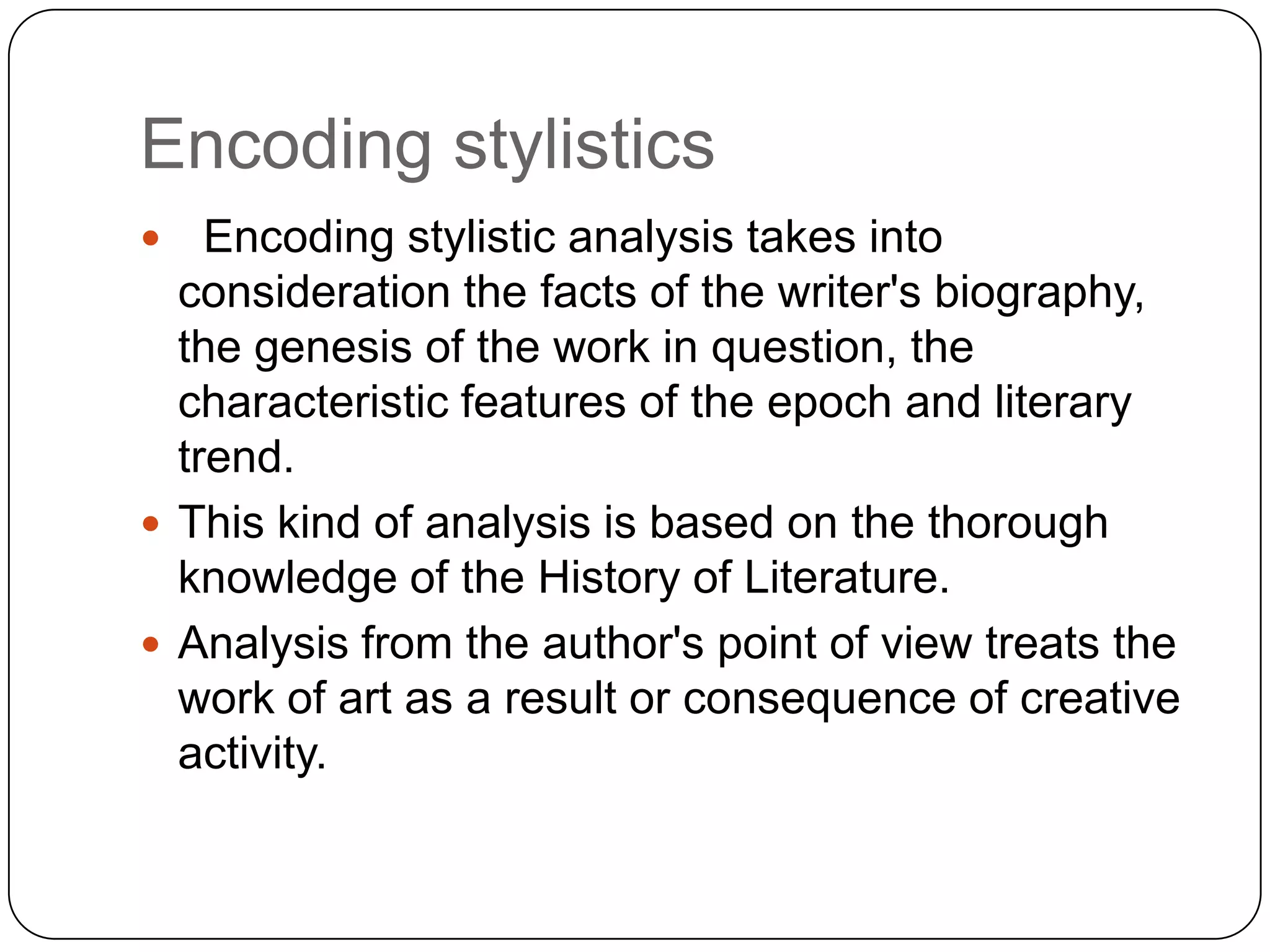 Encoding stylistics
Encoding stylistic analysis takes into
consideration the facts of the writer's biography,
the genesis of the work in question, the
characteristic features of the epoch and literary
trend.
 This kind of analysis is based on the thorough
knowledge of the History of Literature.
 Analysis from the author's point of view treats the
work of art as a result or consequence of creative
activity.


 