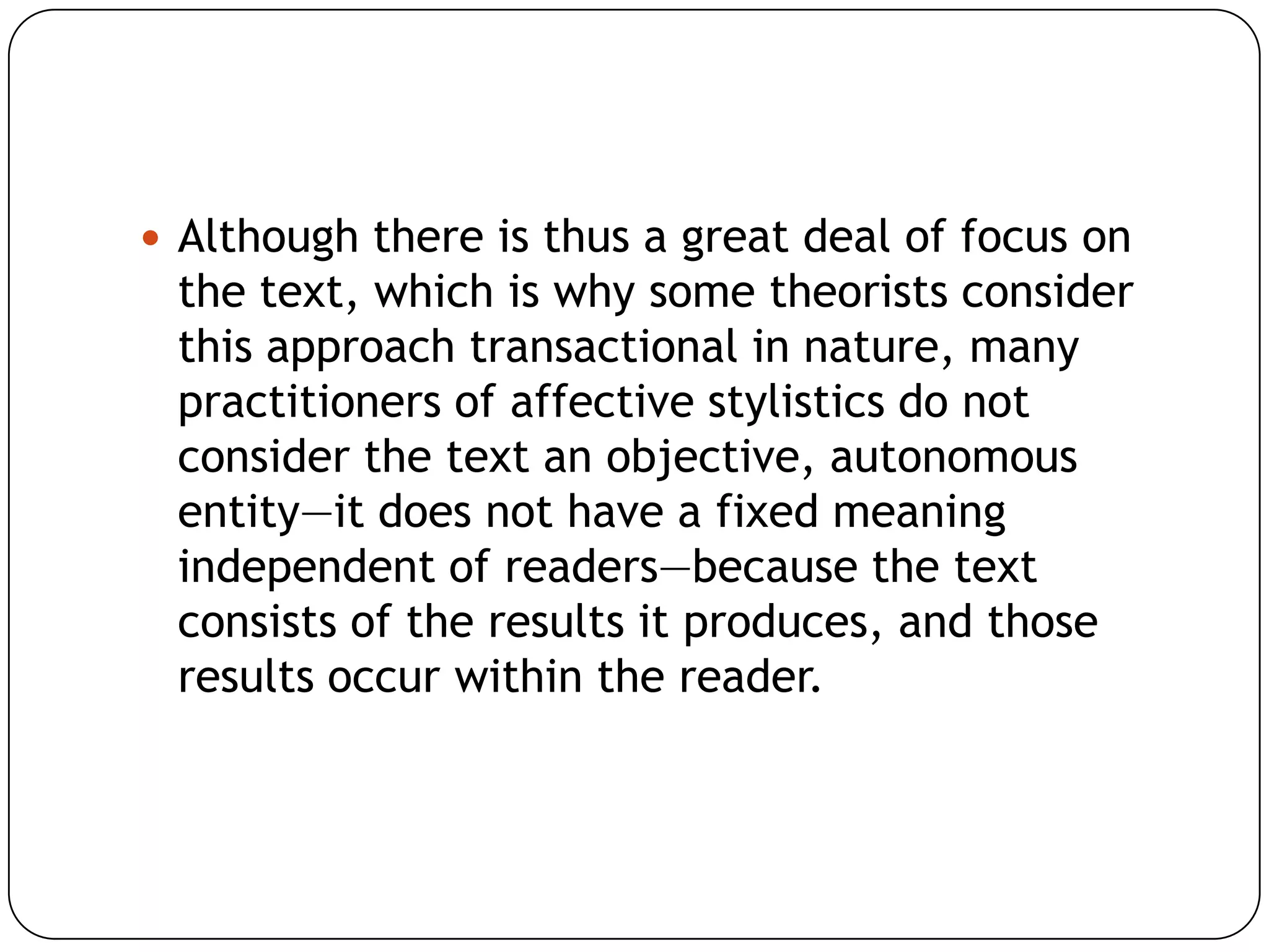  Although there is thus a great deal of focus on

the text, which is why some theorists consider
this approach transactional in nature, many
practitioners of affective stylistics do not
consider the text an objective, autonomous
entity—it does not have a fixed meaning
independent of readers—because the text
consists of the results it produces, and those
results occur within the reader.

 