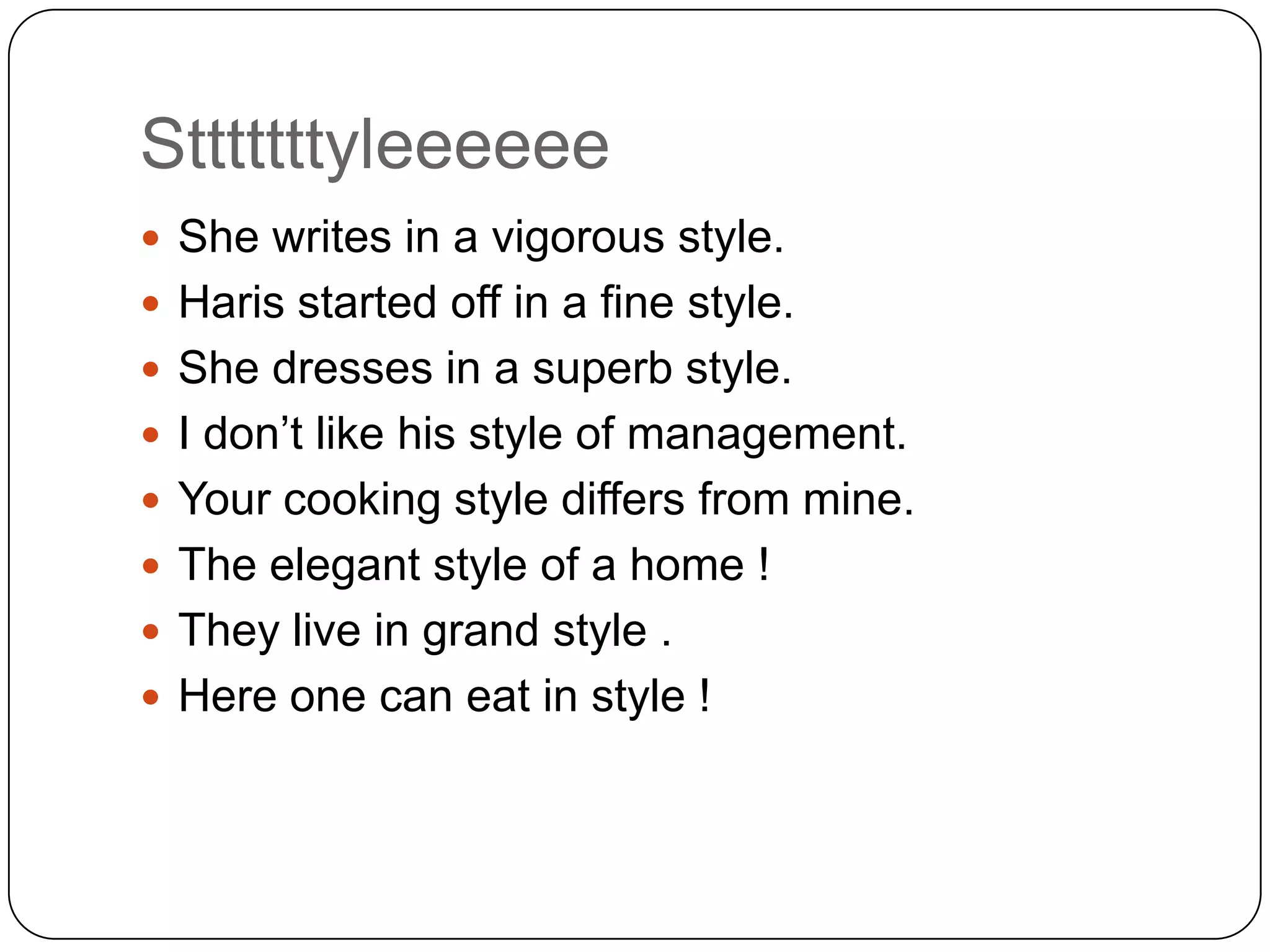 Stttttttyleeeeee
 She writes in a vigorous style.
 Haris started off in a fine style.
 She dresses in a superb style.
 I don‟t like his style of management.
 Your cooking style differs from mine.

 The elegant style of a home !
 They live in grand style .
 Here one can eat in style !

 