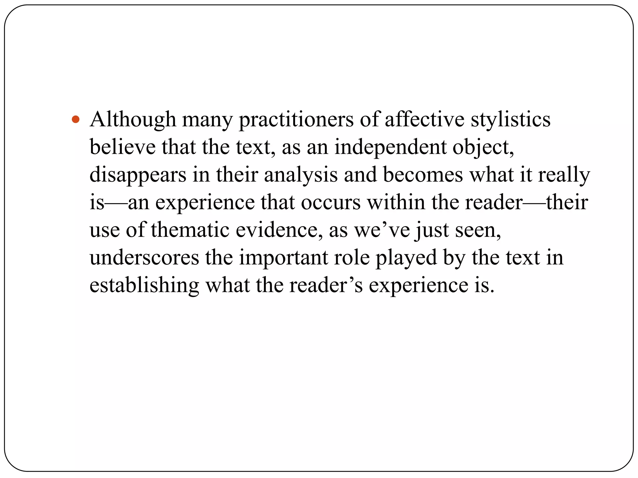  Although many practitioners of affective stylistics

believe that the text, as an independent object,
disappears in their analysis and becomes what it really
is—an experience that occurs within the reader—their
use of thematic evidence, as we’ve just seen,
underscores the important role played by the text in
establishing what the reader’s experience is.

 