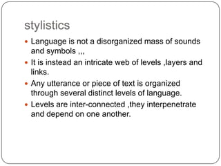 stylistics
 Language is not a disorganized mass of sounds

and symbols ,,,
 It is instead an intricate web of levels ,layers and
links.
 Any utterance or piece of text is organized
through several distinct levels of language.
 Levels are inter-connected ,they interpenetrate
and depend on one another.

 