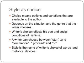 Style as choice
 Choice means options and variations that are





available to the author.
Depends on the situation and the genre that the
writer chooses.
Writer‟s choice reflects his ego and social
conditions of his time.
A writer can choose between “start” ,and
“commence” , “ proceed” and “go”
Style is the name of writer‟s choice of words ,and
rhetorical devices.

 