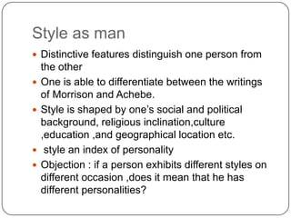 Style as man
 Distinctive features distinguish one person from






the other
One is able to differentiate between the writings
of Morrison and Achebe.
Style is shaped by one‟s social and political
background, religious inclination,culture
,education ,and geographical location etc.
style an index of personality
Objection : if a person exhibits different styles on
different occasion ,does it mean that he has
different personalities?

 