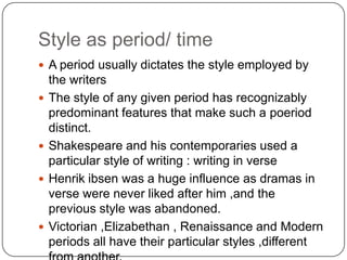 Style as period/ time
 A period usually dictates the style employed by







the writers
The style of any given period has recognizably
predominant features that make such a poeriod
distinct.
Shakespeare and his contemporaries used a
particular style of writing : writing in verse
Henrik ibsen was a huge influence as dramas in
verse were never liked after him ,and the
previous style was abandoned.
Victorian ,Elizabethan , Renaissance and Modern
periods all have their particular styles ,different

 