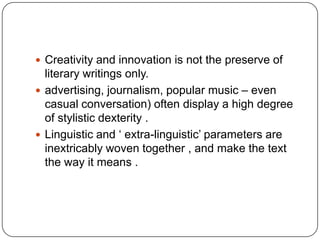  Creativity and innovation is not the preserve of

literary writings only.
 advertising, journalism, popular music – even
casual conversation) often display a high degree
of stylistic dexterity .
 Linguistic and „ extra-linguistic‟ parameters are
inextricably woven together , and make the text
the way it means .

 
