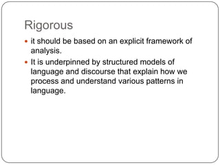 Rigorous
 it should be based on an explicit framework of

analysis.
 It is underpinned by structured models of
language and discourse that explain how we
process and understand various patterns in
language.

 