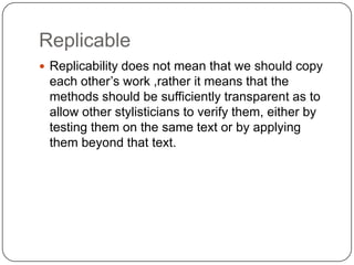 Replicable
 Replicability does not mean that we should copy

each other‟s work ,rather it means that the
methods should be sufficiently transparent as to
allow other stylisticians to verify them, either by
testing them on the same text or by applying
them beyond that text.

 