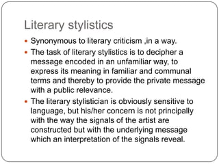 Literary stylistics
 Synonymous to literary criticism ,in a way.
 The task of literary stylistics is to decipher a

message encoded in an unfamiliar way, to
express its meaning in familiar and communal
terms and thereby to provide the private message
with a public relevance.
 The literary stylistician is obviously sensitive to
language, but his/her concern is not principally
with the way the signals of the artist are
constructed but with the underlying message
which an interpretation of the signals reveal.

 