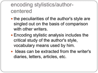 encoding stylistics/authorcentered
 the peculiarities of the author's style are

singled out on the basis of comparison
with other writers.
 Encoding stylistic analysis includes the
critical study of the author's style,
vocabulary means used by him.
 Ideas can be extracted from the writer's
diaries, letters, articles, etc.

 