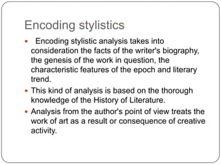 Encoding stylistics
Encoding stylistic analysis takes into
consideration the facts of the writer's biography,
the genesis of the work in question, the
characteristic features of the epoch and literary
trend.
 This kind of analysis is based on the thorough
knowledge of the History of Literature.
 Analysis from the author's point of view treats the
work of art as a result or consequence of creative
activity.


 