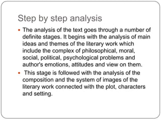 Step by step analysis
 The analysis of the text goes through a number of

definite stages. It begins with the analysis of main
ideas and themes of the literary work which
include the complex of philosophical, moral,
social, political, psychological problems and
author's emotions, attitudes and view on them.
 This stage is followed with the analysis of the
composition and the system of images of the
literary work connected with the plot, characters
and setting.

 