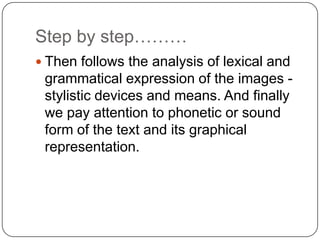 Step by step………
 Then follows the analysis of lexical and

grammatical expression of the images stylistic devices and means. And finally
we pay attention to phonetic or sound
form of the text and its graphical
representation.

 