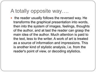 A totally opposite way….
 the reader usually follows the reversed way. He

transforms the graphical presentation into words,
then into the system of images, feelings, thoughts
of the author, and at last the reader can grasp the
main idea of the author. Much attention is paid to
the text, less to the writer. A work of art is treated
as a source of information and impressions. This
is another kind of stylistic analysis, i.e. from the
reader's point of view, or decoding stylistics.

 