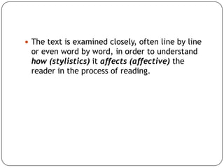  The text is examined closely, often line by line

or even word by word, in order to understand
how (stylistics) it affects (affective) the
reader in the process of reading.

 
