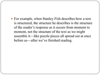  For example, when Stanley Fish describes how a text

is structured, the structure he describes is the structure
of the reader’s response as it occurs from moment to
moment, not the structure of the text as we might
assemble it—like puzzle pieces all spread out at once
before us—after we’ve finished reading.

 