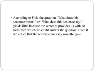 According to Fish, the question “What does this

sentence mean?” or “What does this sentence say?”
yields little because the sentence provides us with no
facts with which we could answer the question. Even if
we notice that the sentence does say something—

 
