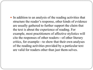 In addition to an analysis of the reading activities that

structure the reader’s response, other kinds of evidence
are usually gathered to further support the claim that
the text is about the experience of reading. For
example, most practitioners of affective stylistics will
cite the responses of other readers—of other literary
critics, for example—to show that their own analyses
of the reading activities provided by a particular text
are valid for readers other than just them-selves.

 