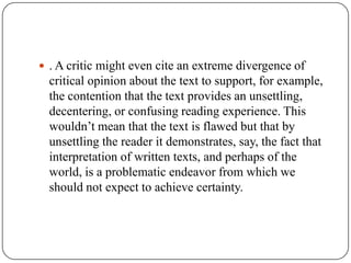  . A critic might even cite an extreme divergence of

critical opinion about the text to support, for example,
the contention that the text provides an unsettling,
decentering, or confusing reading experience. This
wouldn’t mean that the text is flawed but that by
unsettling the reader it demonstrates, say, the fact that
interpretation of written texts, and perhaps of the
world, is a problematic endeavor from which we
should not expect to achieve certainty.

 