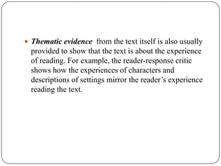  Thematic evidence from the text itself is also usually

provided to show that the text is about the experience
of reading. For example, the reader-response critic
shows how the experiences of characters and
descriptions of settings mirror the reader’s experience
reading the text.

 