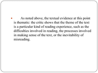 

As noted above, the textual evidence at this point
is thematic: the critic shows that the theme of the text
is a particular kind of reading experience, such as the
difficulties involved in reading, the processes involved
in making sense of the text, or the inevitability of
misreading.

 