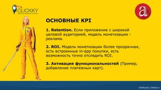 cliclkky.biz | clickky.ru
ОСНОВНЫЕ KPI
1. Retention. Если приложение с широкой
целевой аудиторией, модель монетизации -
реклама.
2. ROI. Модель монетизации более прозрачная,
есть встроенные in-app покупки, есть
возможность точно отследить ROI.
3. Активация функциональностей (Пример,
добавление платежных карт).
 