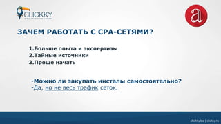 cliclkky.biz | clickky.ru
ЗАЧЕМ РАБОТАТЬ С CPA-СЕТЯМИ?
1.Больше опыта и экспертизы
2.Тайные источники
3.Проще начать
-Можно ли закупать инсталы самостоятельно?
-Да, но не весь трафик сеток.
 