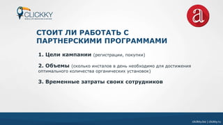 cliclkky.biz | clickky.ru
СТОИТ ЛИ РАБОТАТЬ С
ПАРТНЕРСКИМИ ПРОГРАММАМИ
1. Цели кампании (регистрации, покупки)
2. Объемы (сколько инсталов в день необходимо для достижения
оптимального количества органических установок)
3. Временные затраты своих сотрудников
 