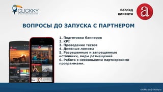 cliclkky.biz | clickky.ru
ВОПРОСЫ ДО ЗАПУСКА С ПАРТНЕРОМ
1. Подготовка баннеров
2. KPI
3. Проведение тестов
4. Дневные лимиты
5. Разрешенные и запрещенные
источники, виды размещений
6. Работа с несколькими партнерскими
программами.
Взгляд
клиента
 