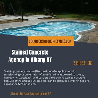 DENALICONSTRUCTIONSERVICES.COM
(518) 583-1960
14 Greenridge Place, Saratoga Springs, NY
Stained Concrete
Agency in Albany NY
Staining concrete is one of the most popular applications for
transforming concrete slabs. Often referred to as colored concrete,
homeowners, designers and builders are drawn to stained concrete
because of the unique outcome that can be achieved combining colors,
application techniques, etc.
 