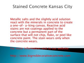 Metallic salts and the slightly acid solution 
react with the minerals in concrete to create 
a one-of- a-king canvas. Reactive acid 
stains are not coatings applied to the 
concrete but a permanent part of the 
surface that will not chip, flake, or peel like 
concrete paint. The stain wears only when 
the concrete wears. 
For more information visit to our website: 
http://www.bigreddecorativeconcrete.com 
