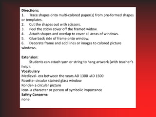 Directions:1.	Trace shapes onto multi-colored paper(s) from pre-formed shapes or templates.2.	Cut the shapes out with scissors.3.	Peel the sticky cover off the framed widow.4.	Attach shapes and overlap to cover all areas of windows.5.	Glue back side of frame onto window.6.	Decorate frame and add lines or images to colored picture windows. Extension:	Students can attach yarn or string to hang artwork (with teacher's help). VocabularyMedieval- era between the years AD 1300 -AD 1500Rosette- circular stained glass windowRondel- a circular pictureIcon- a character or person of symbolic importanceSafety Concerns:none