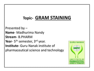 Topic- GRAM STAINING
Presented by –
Name- Madhurima Nandy
Stream- B.PHARM
Year- 5th semester, 3rd year.
Institute- Guru Nanak institute of
pharmaceutical science and technology
 