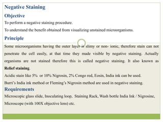 Negative Staining
Objective
To perform a negative staining procedure.
To understand the benefit obtained from visualizing unstained microorganisms.
Principle
Some microorganisms having the outer layer is slimy or non- ionic, therefore stain can not
penetrate the cell easily, at that time they made visible by negative staining. Actually
organisms are not stained therefore this is called negative staining. It also known as
Relief staining.
Acidic stain like 5% or 10% Nigrosin, 2% Congo red, Eosin, India ink can be used.
Burri’s India ink method or Fleming’s Nigrosin method are used in negative staining.
Requirements
Microscopic glass slide, Inoculating loop, Staining Rack, Wash bottle India Ink / Nigrosine,
Microscope (with 100X objective lens) etc.
 
