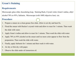 Gram’s Staining
Requirements
Microscopic glass slide, Inoculating loop, Staining Rack, Crystal violet, Gram’s iodine, ethyl
alcohol 70% to 95%, Safranin, Microscope (with 100X objective lens) etc.
Procedure
1. Prepare a smear on a clean grease free slide. Allow to air dry and heat fix.
2. Flood the smear with Hucker’s crystal violet and allow to react for 1 minute. Then wash
the slide with water.
3. Apply Gram’s iodine and allow to react for 1 minute. Then wash the slide with water.
4. Apply 70% to 95% alcohol on the smear until no more color appear to flow from the
preparation. Then wash the slide with water.
5. Finally, apply Safranin for 1 minute and then wash it with water.
6. Air dry or blot dry with paper.
7. Observe the slide under oil immersion oil.
 
