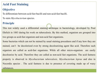 Acid Fast Staining
Objective
To differentiate between acid-fast bacilli and non-acid-fast bacilli.
To stain Mycobacterium species.
Principle
This test widely used a differential staining technique in bacteriology, developed by Poul
Ehrlich in 1883 during his work on tuberculosis. By this method, organism are grouped into
two groups as acid-fast organism and non-acid fast organisms.
Some bacterias which can not be stained by usual staining procedures and if any how they are
stained, can’t be decolorized even by strong decolourizing agent like acid. Therefore such
organism are called as acid-fast organisms. While all other micro-organism are easily
decolourize by acid. Therefore they are called as non-acid fast organisms. The acid fastness
property is observed in Mycobacterium tuberculosis, Mycobacterium leprae and also in
Nocordia species . The acid fastness is due to presence of covering made up of waxy
substances.
 