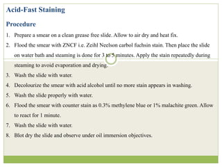 Acid-Fast Staining
Procedure
1. Prepare a smear on a clean grease free slide. Allow to air dry and heat fix.
2. Flood the smear with ZNCF i.e. Zeihl Neelson carbol fuchsin stain. Then place the slide
on water bath and steaming is done for 3 to 5 minutes. Apply the stain repeatedly during
steaming to avoid evaporation and drying.
3. Wash the slide with water.
4. Decolourize the smear with acid alcohol until no more stain appears in washing.
5. Wash the slide properly with water.
6. Flood the smear with counter stain as 0.3% methylene blue or 1% malachite green. Allow
to react for 1 minute.
7. Wash the slide with water.
8. Blot dry the slide and observe under oil immersion objectives.
 