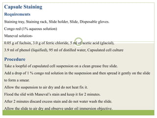 Capsule Staining
Requirements
Staining tray, Staining rack, Slide holder, Slide, Disposable gloves.
Congo red (1% aqueous solution)
Maneval solution-
0.05 g of fuchsin, 3.0 g of ferric chloride, 5 ml of acetic acid (glacial),
3.9 ml of phenol (liquified), 95 ml of distilled water, Capsulated cell culture
Procedure
Take a loopful of capsulated cell suspension on a clean grease free slide.
Add a drop of 1 % congo red solution in the suspension and then spread it gently on the slide
to form a smear.
Allow the suspension to air dry and do not heat fix it.
Flood the slid with Maneval’s stain and keep it for 2 minutes.
After 2 minutes discard excess stain and do not water wash the slide.
Allow the slide to air dry and observe under oil immersion objective.
 