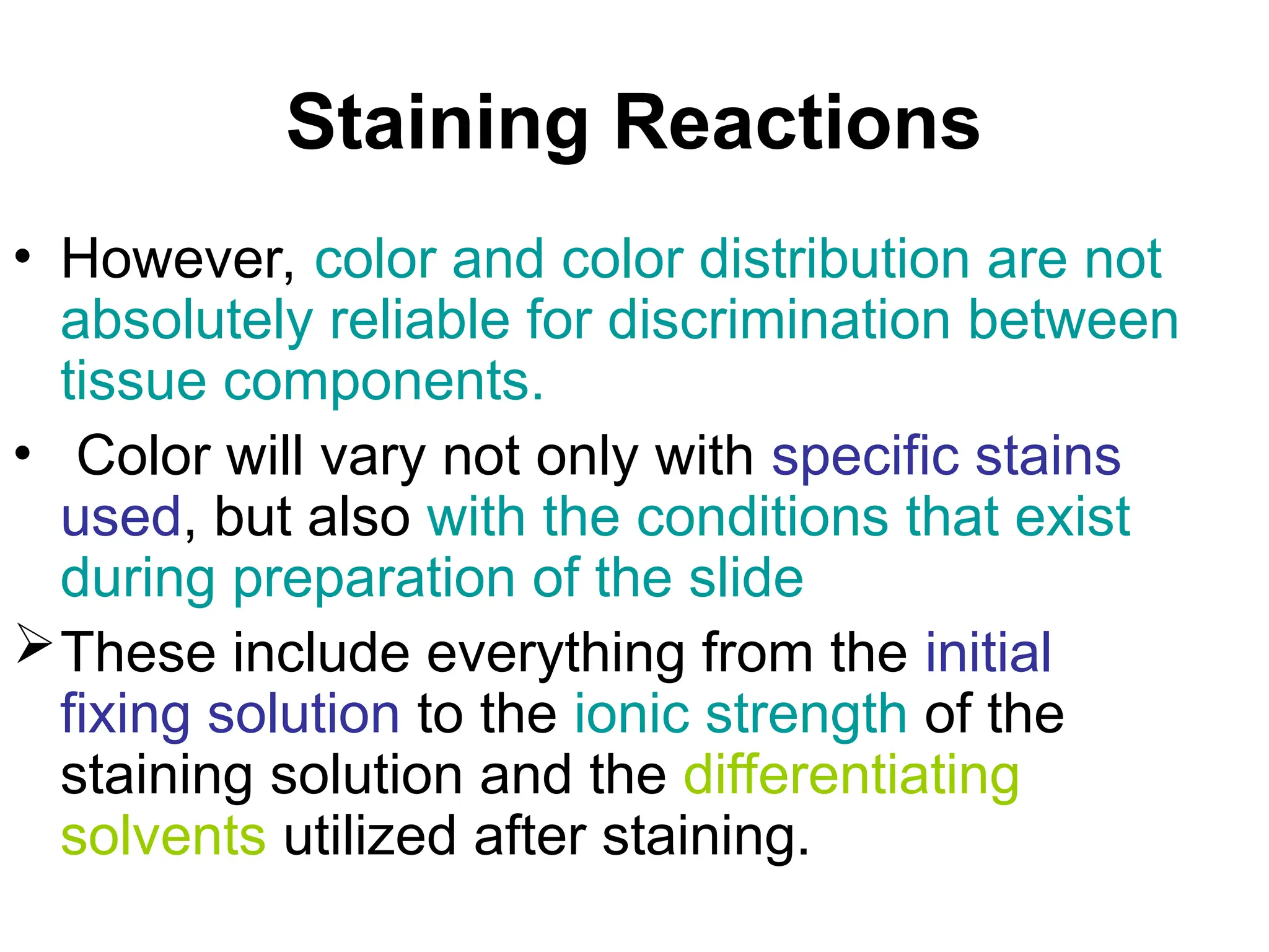 Staining Reactions
• However, color and color distribution are not
absolutely reliable for discrimination between
tissue components.
• Color will vary not only with specific stains
used, but also with the conditions that exist
during preparation of the slide
These include everything from the initial
fixing solution to the ionic strength of the
staining solution and the differentiating
solvents utilized after staining.
 